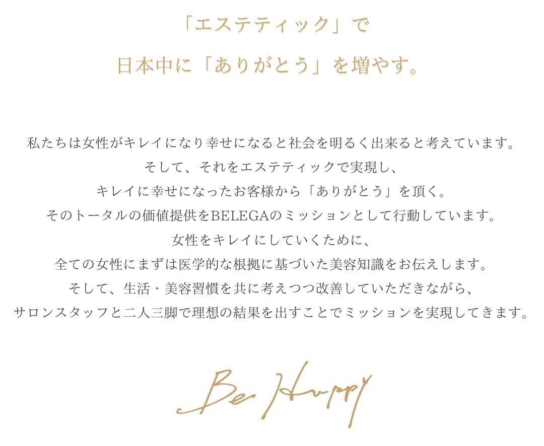 説明文：私たちは女性がキレイになり幸せになると会社を明るく出来ると考えています。 そして、それをエステティックで実現し、 キレイに幸せになったお客様から「ありがとう」を頂く。 そのトータルの価値提供をBEREGAのミッションとして行動しています。 そして私たちが日本中にありがとうを増やすための手段、 それはお客様に医学的な根拠に基づいた美容知識をお伝えし、 生活・美容習慣を改善していただきながら、サロンスタッフにより二人三脚の フォローで、確実に結果を出しそれを実現していきます。